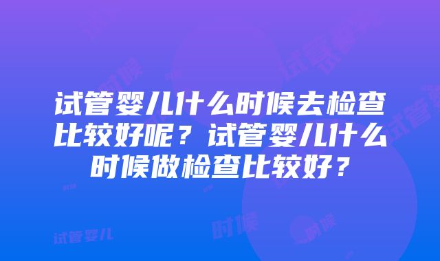 试管婴儿什么时候去检查比较好呢？试管婴儿什么时候做检查比较好？