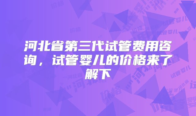 河北省第三代试管费用咨询，试管婴儿的价格来了解下