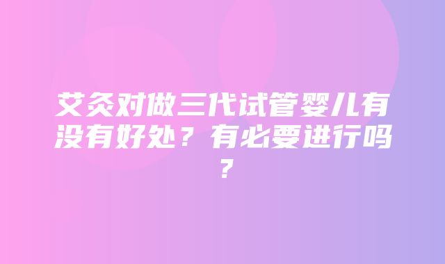 艾灸对做三代试管婴儿有没有好处？有必要进行吗？