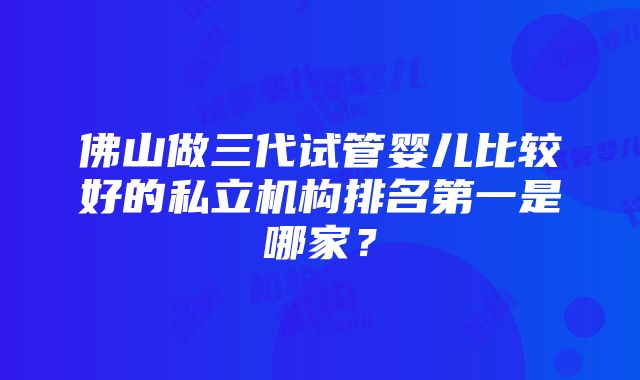 佛山做三代试管婴儿比较好的私立机构排名第一是哪家？