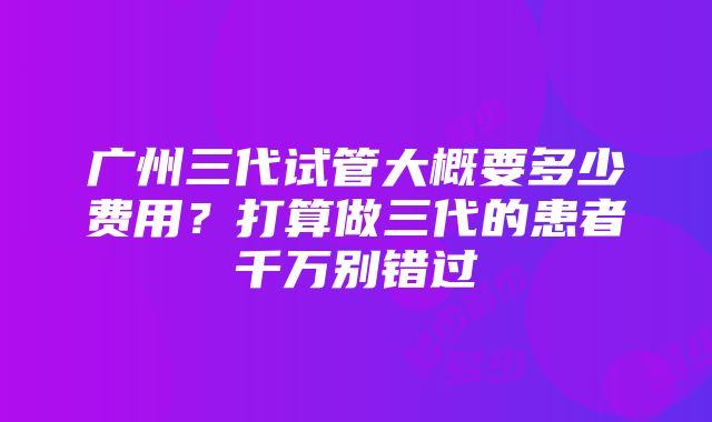 广州三代试管大概要多少费用？打算做三代的患者千万别错过