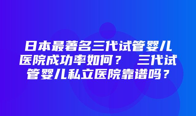 日本最著名三代试管婴儿医院成功率如何？ 三代试管婴儿私立医院靠谱吗？