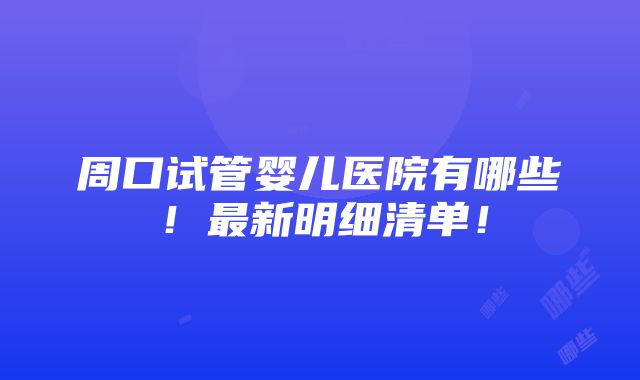 周口试管婴儿医院有哪些！最新明细清单！