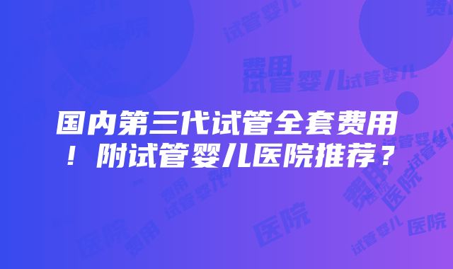 国内第三代试管全套费用！附试管婴儿医院推荐？