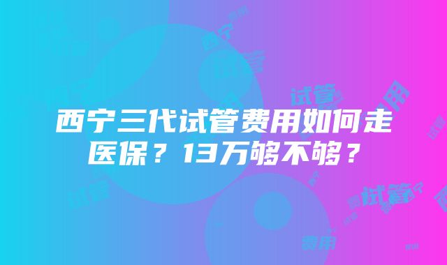 西宁三代试管费用如何走医保？13万够不够？