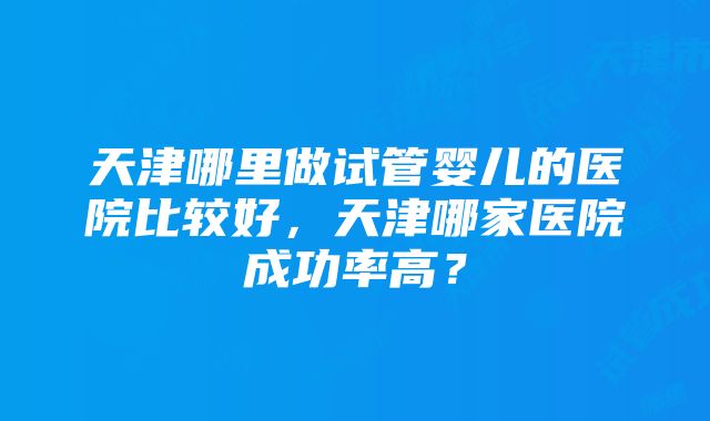 天津哪里做试管婴儿的医院比较好，天津哪家医院成功率高？