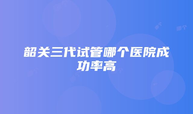 韶关三代试管哪个医院成功率高