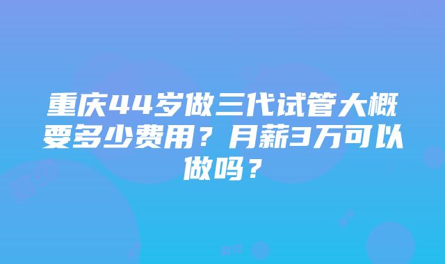 重庆44岁做三代试管大概要多少费用？月薪3万可以做吗？