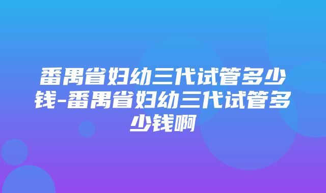 番禺省妇幼三代试管多少钱-番禺省妇幼三代试管多少钱啊