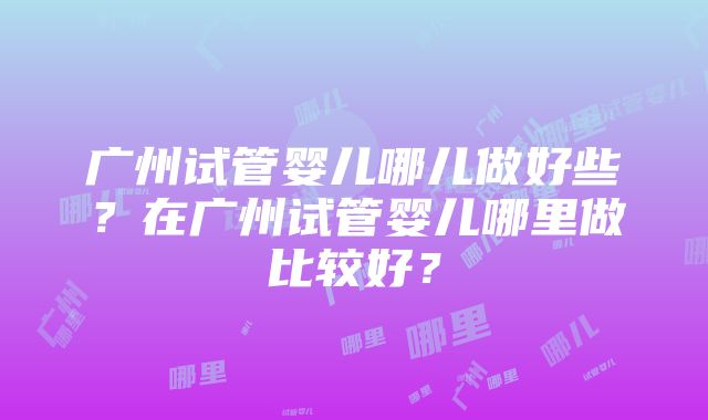 广州试管婴儿哪儿做好些？在广州试管婴儿哪里做比较好？