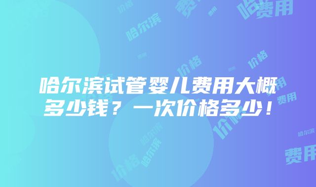 哈尔滨试管婴儿费用大概多少钱？一次价格多少！