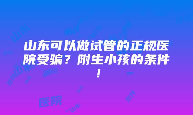 山东可以做试管的正规医院受骗？附生小孩的条件！