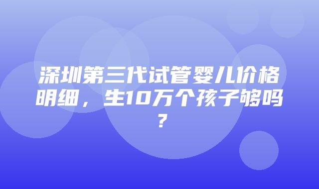 深圳第三代试管婴儿价格明细，生10万个孩子够吗？