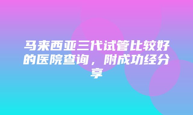 马来西亚三代试管比较好的医院查询，附成功经分享