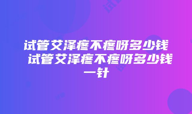 试管艾泽疼不疼呀多少钱 试管艾泽疼不疼呀多少钱一针