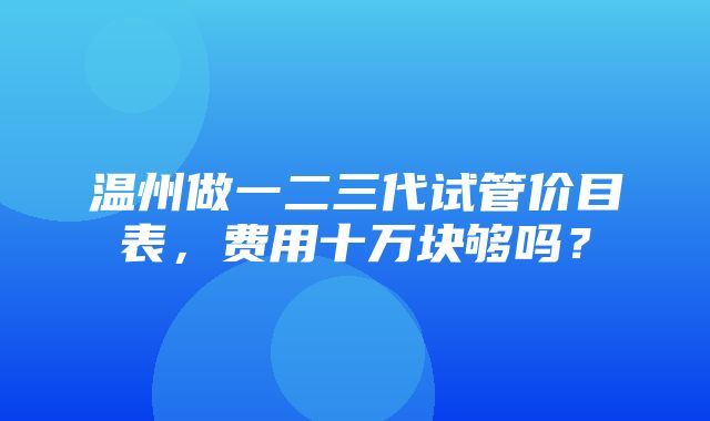 温州做一二三代试管价目表，费用十万块够吗？