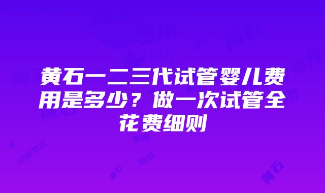 黄石一二三代试管婴儿费用是多少？做一次试管全花费细则