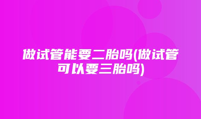 做试管能要二胎吗(做试管可以要三胎吗)