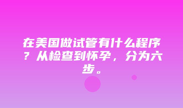 在美国做试管有什么程序？从检查到怀孕，分为六步。