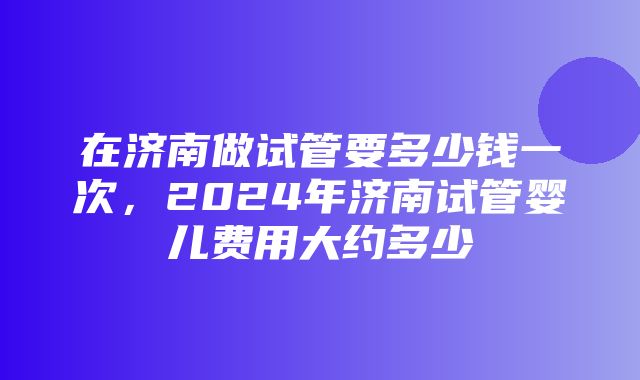 在济南做试管要多少钱一次，2024年济南试管婴儿费用大约多少