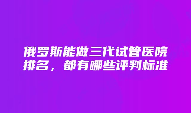 俄罗斯能做三代试管医院排名，都有哪些评判标准