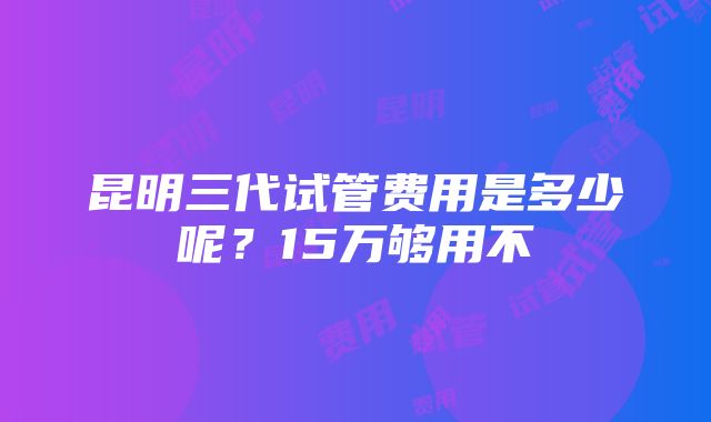 昆明三代试管费用是多少呢？15万够用不