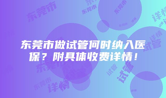 东莞市做试管何时纳入医保？附具体收费详情！