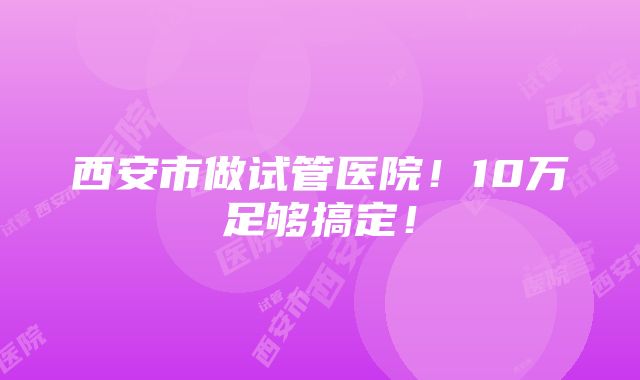 西安市做试管医院！10万足够搞定！