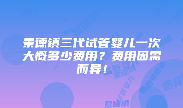 景德镇三代试管婴儿一次大概多少费用？费用因需而异！