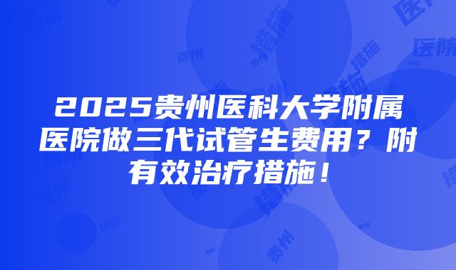 2025贵州医科大学附属医院做三代试管生费用？附有效治疗措施！