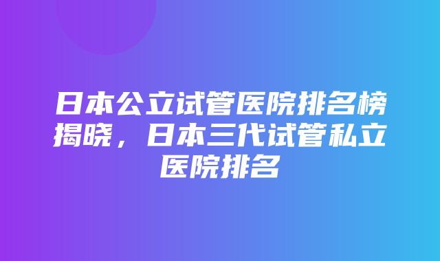 日本公立试管医院排名榜揭晓，日本三代试管私立医院排名