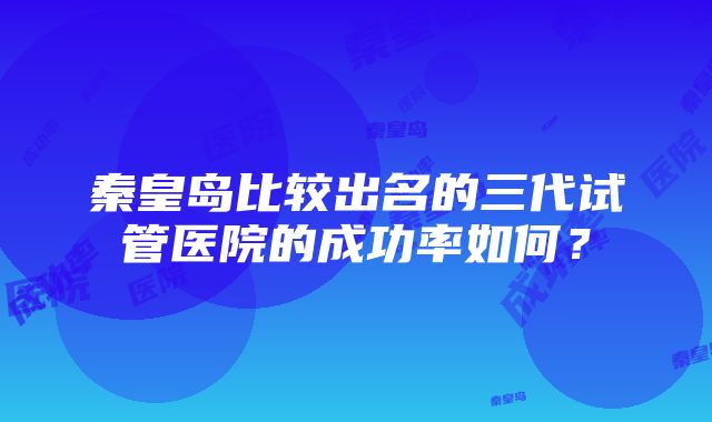 秦皇岛比较出名的三代试管医院的成功率如何？