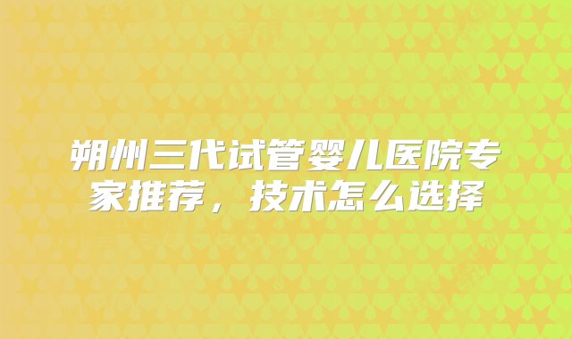 朔州三代试管婴儿医院专家推荐，技术怎么选择