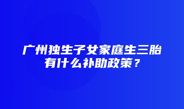 广州独生子女家庭生三胎有什么补助政策？