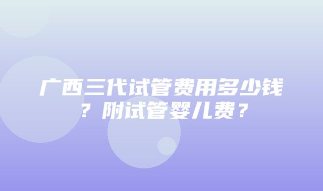 广西三代试管费用多少钱？附试管婴儿费？