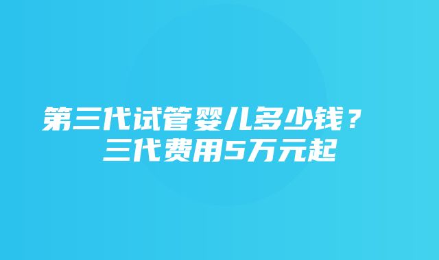 第三代试管婴儿多少钱？ 三代费用5万元起