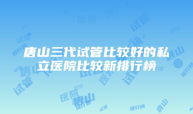 唐山三代试管比较好的私立医院比较新排行榜