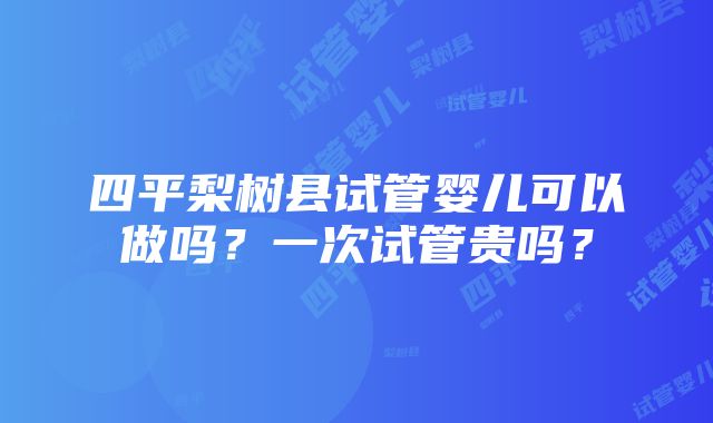 四平梨树县试管婴儿可以做吗？一次试管贵吗？