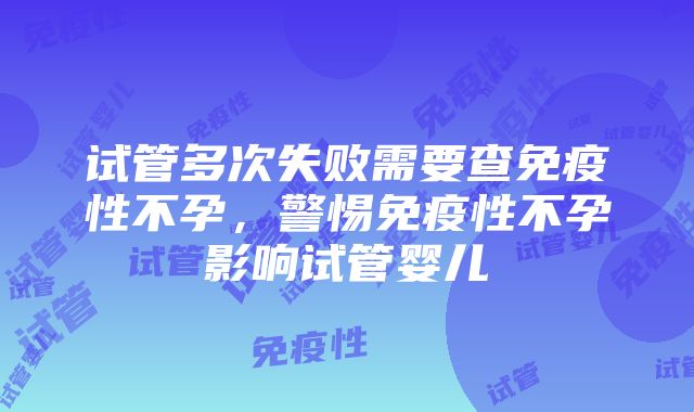 试管多次失败需要查免疫性不孕，警惕免疫性不孕影响试管婴儿