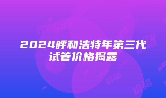 2024呼和浩特年第三代试管价格揭露