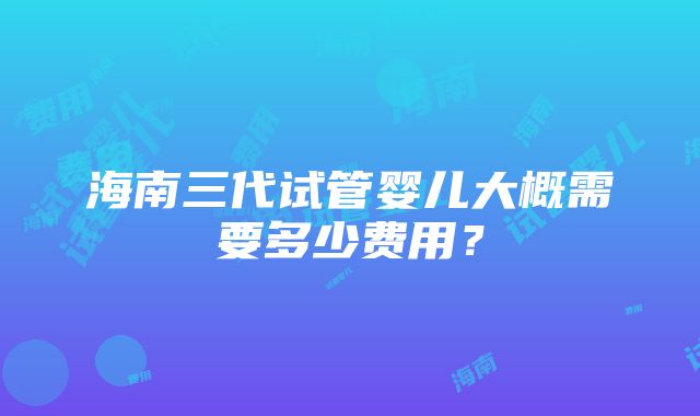 海南三代试管婴儿大概需要多少费用？