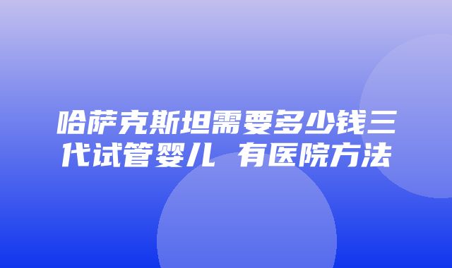 哈萨克斯坦需要多少钱三代试管婴儿 有医院方法