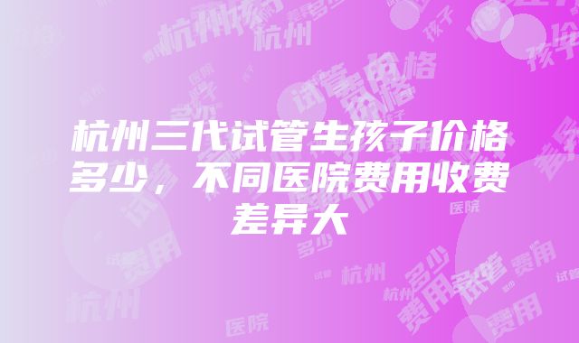 杭州三代试管生孩子价格多少，不同医院费用收费差异大