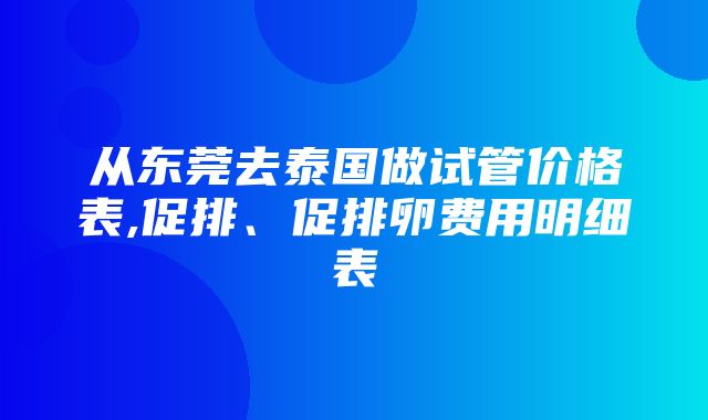 从东莞去泰国做试管价格表,促排、促排卵费用明细表