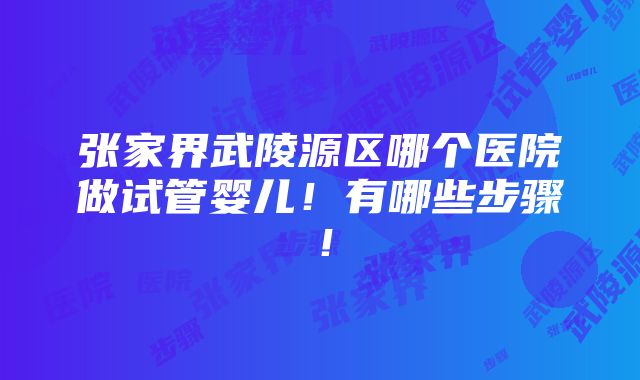 张家界武陵源区哪个医院做试管婴儿！有哪些步骤！