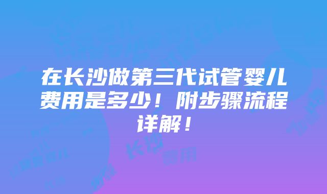 在长沙做第三代试管婴儿费用是多少！附步骤流程详解！