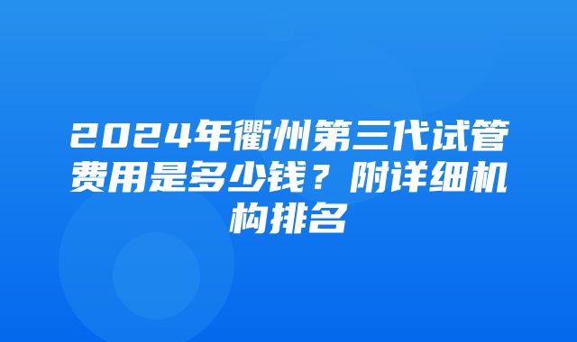 2024年衢州第三代试管费用是多少钱？附详细机构排名