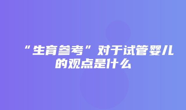 “生育参考”对于试管婴儿的观点是什么