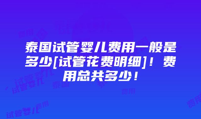 泰国试管婴儿费用一般是多少[试管花费明细]！费用总共多少！