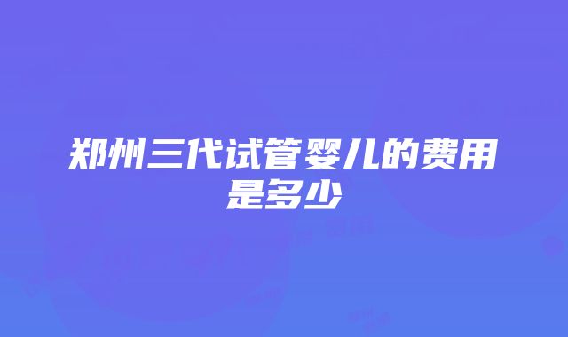 郑州三代试管婴儿的费用是多少